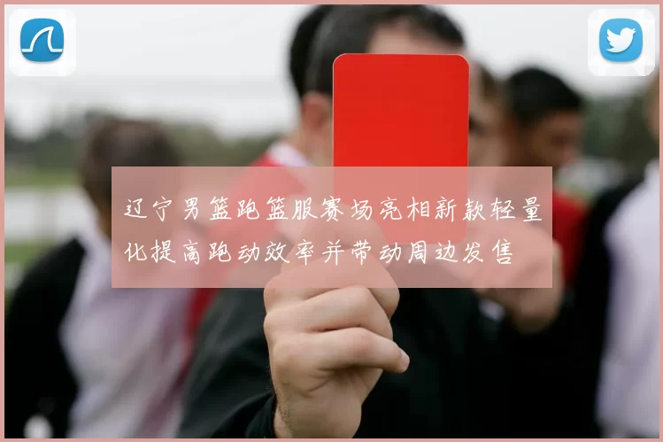 辽宁男篮跑篮服赛场亮相新款轻量化提高跑动效率并带动周边发售