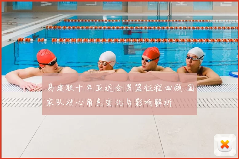 易建联十年亚运会男篮征程回顾 国家队核心角色变化与影响解析
