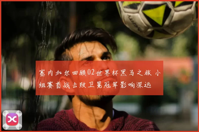 塞内加尔回顾02世界杯黑马之旅 小组赛首战击败卫冕冠军影响深远