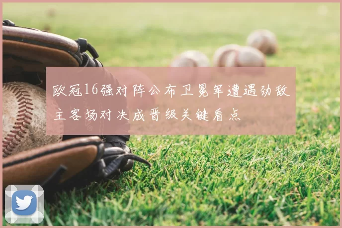 欧冠16强对阵公布卫冕军遭遇劲敌主客场对决成晋级关键看点