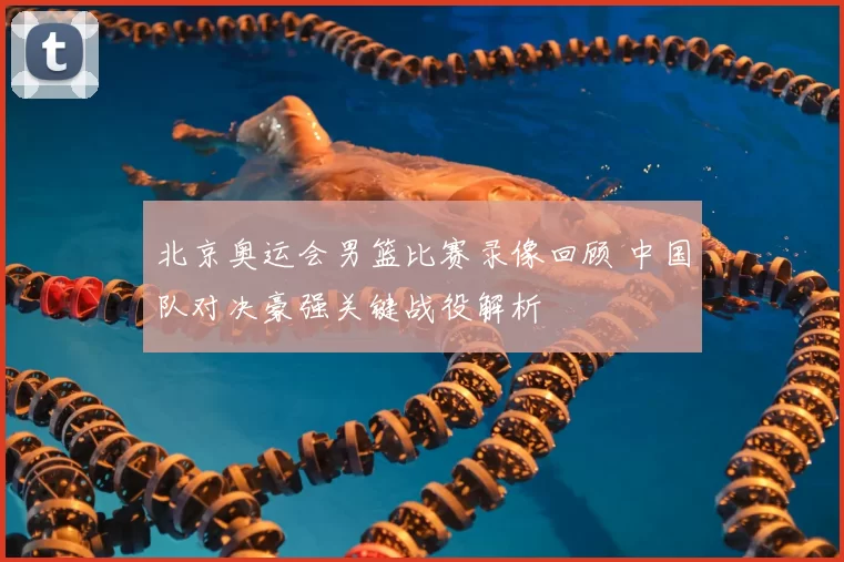 北京奥运会男篮比赛录像回顾 中国队对决豪强关键战役解析