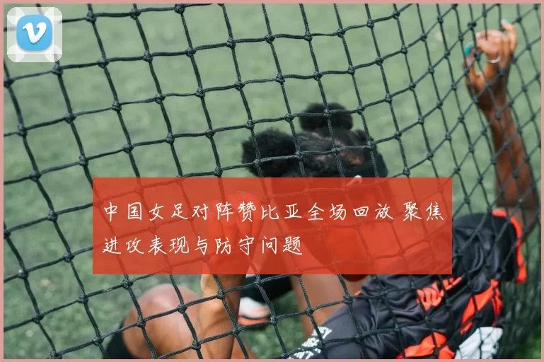 中国女足对阵赞比亚全场回放 聚焦进攻表现与防守问题