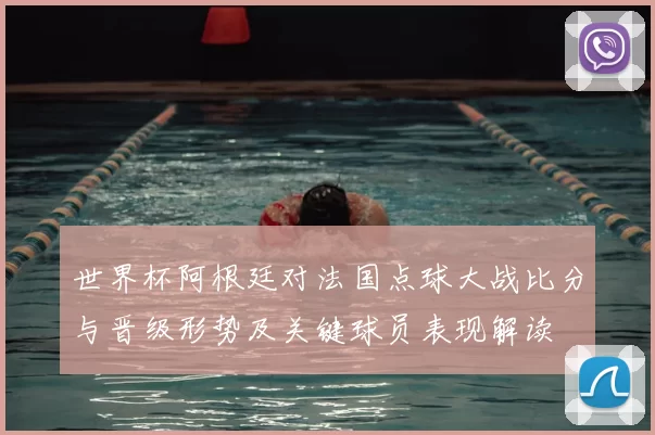 世界杯阿根廷对法国点球大战比分与晋级形势及关键球员表现解读