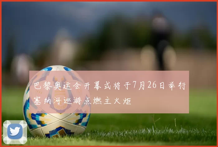 巴黎奥运会开幕式将于7月26日举行塞纳河巡游点燃主火炬