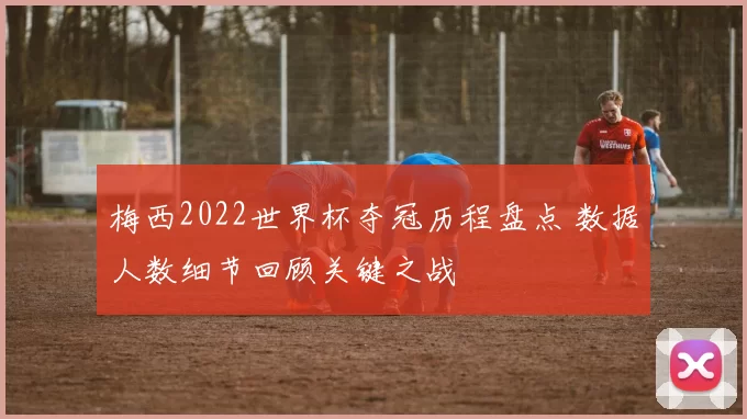 梅西2022世界杯夺冠历程盘点 数据人数细节回顾关键之战