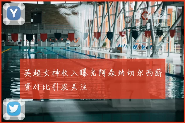 英超女神收入曝光阿森纳切尔西薪资对比引发关注