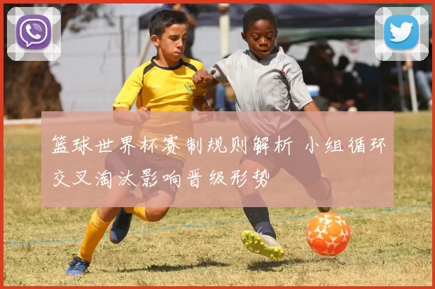 篮球世界杯赛制规则解析 小组循环交叉淘汰影响晋级形势