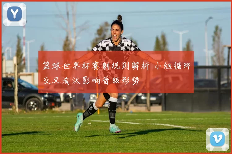 篮球世界杯赛制规则解析 小组循环交叉淘汰影响晋级形势