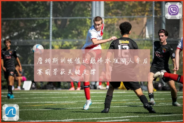 詹姆斯训练值达巅峰水准湖人季后赛前景获关键支撑