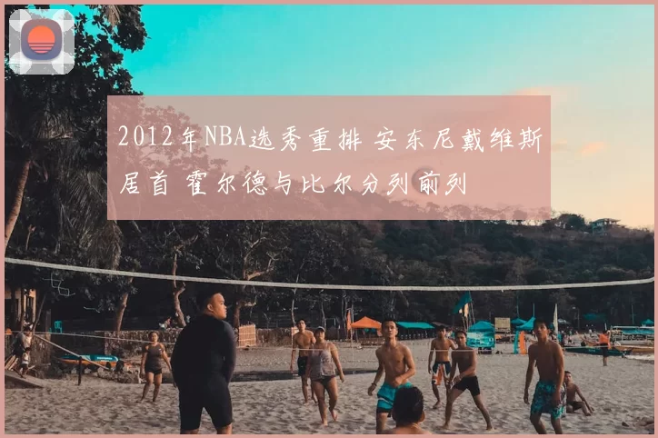 2012年NBA选秀重排 安东尼戴维斯居首 霍尔德与比尔分列前列