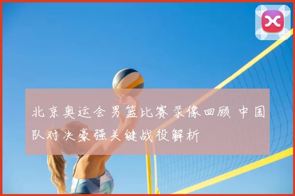 北京奥运会男篮比赛录像回顾 中国队对决豪强关键战役解析