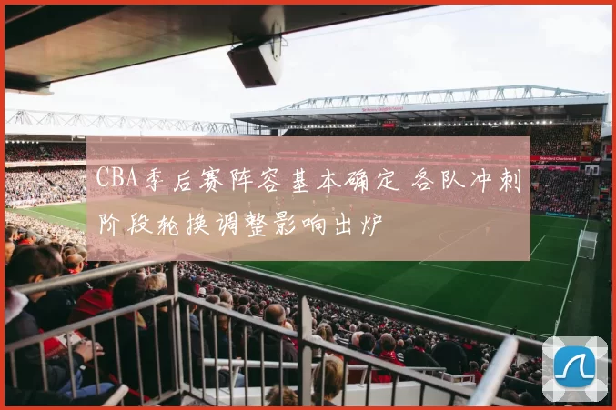 CBA季后赛阵容基本确定 各队冲刺阶段轮换调整影响出炉