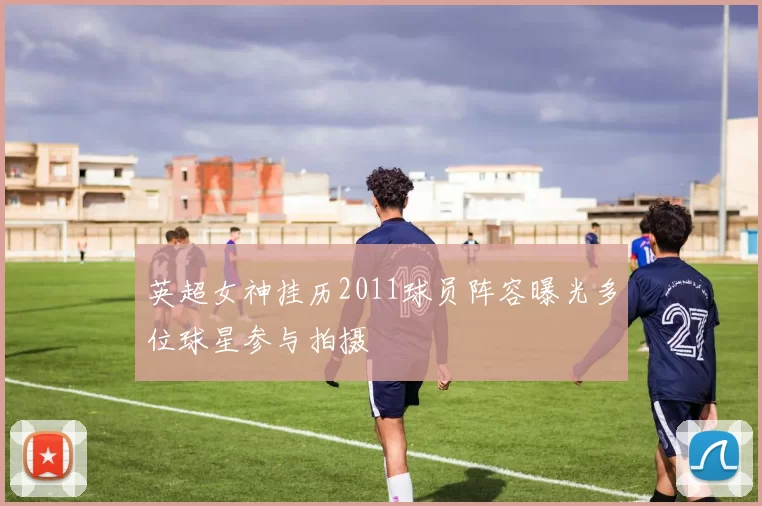 英超女神挂历2011球员阵容曝光多位球星参与拍摄