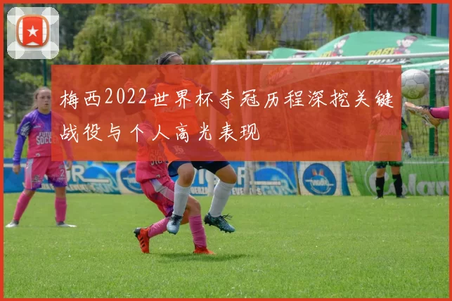 梅西2022世界杯夺冠历程深挖关键战役与个人高光表现