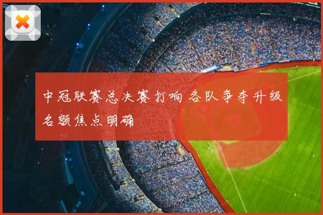 中冠联赛总决赛打响 各队争夺升级名额焦点明确