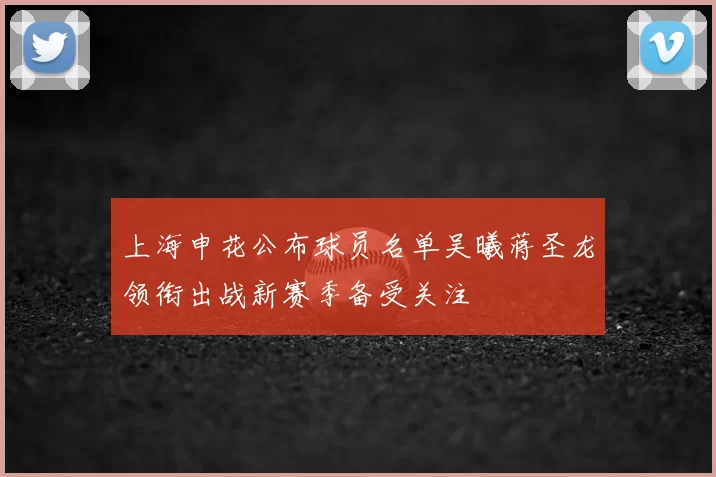 上海申花公布球员名单吴曦蒋圣龙领衔出战新赛季备受关注