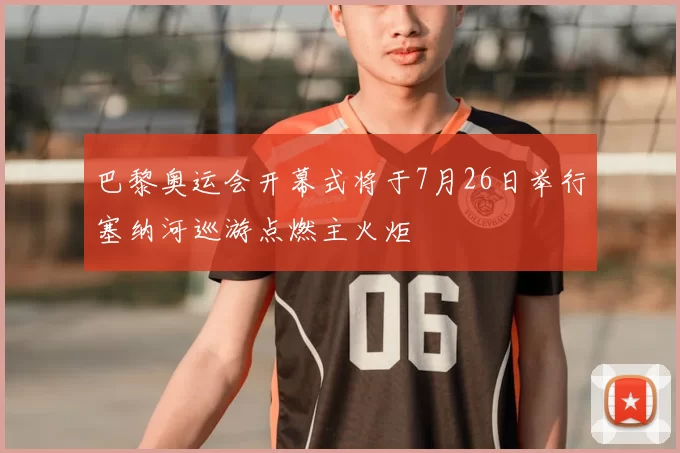 巴黎奥运会开幕式将于7月26日举行塞纳河巡游点燃主火炬