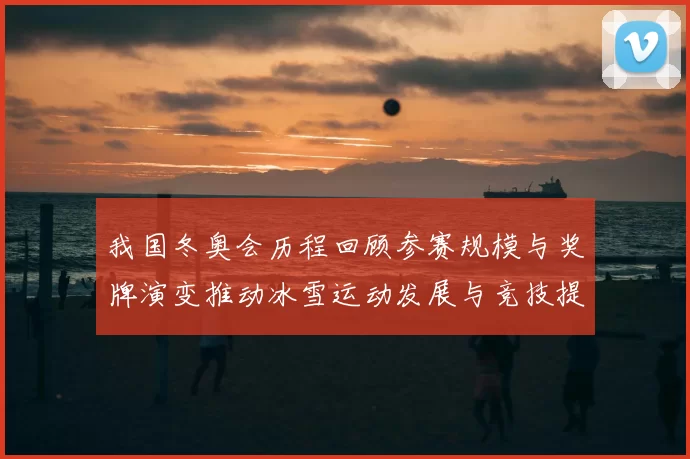 我国冬奥会历程回顾参赛规模与奖牌演变推动冰雪运动发展与竞技提升