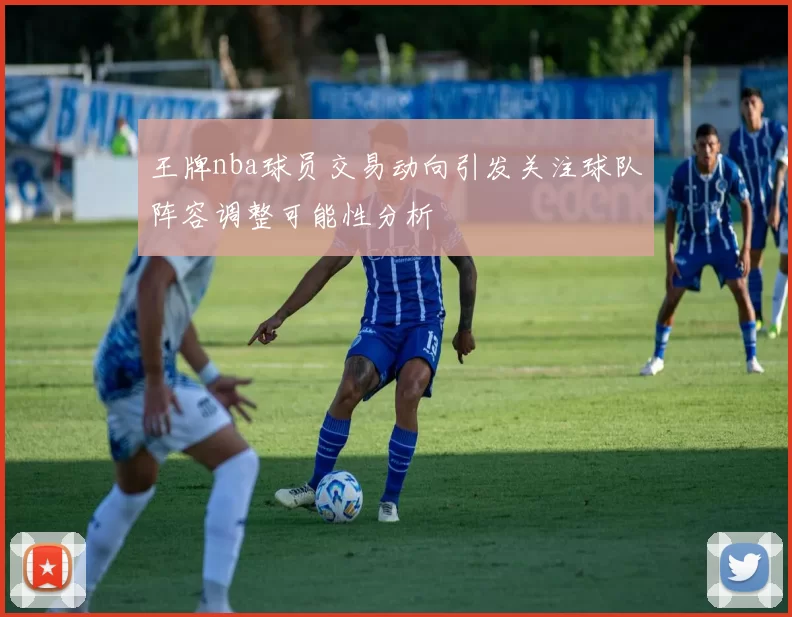 王牌nba球员交易动向引发关注球队阵容调整可能性分析