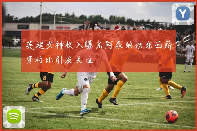 英超女神收入曝光阿森纳切尔西薪资对比引发关注