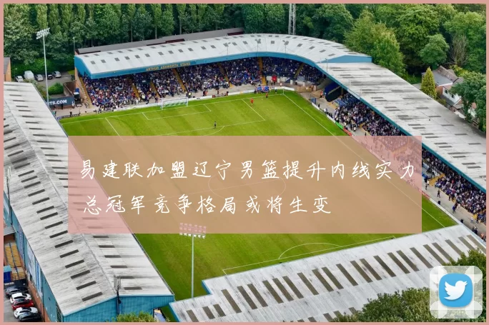 易建联加盟辽宁男篮提升内线实力 总冠军竞争格局或将生变