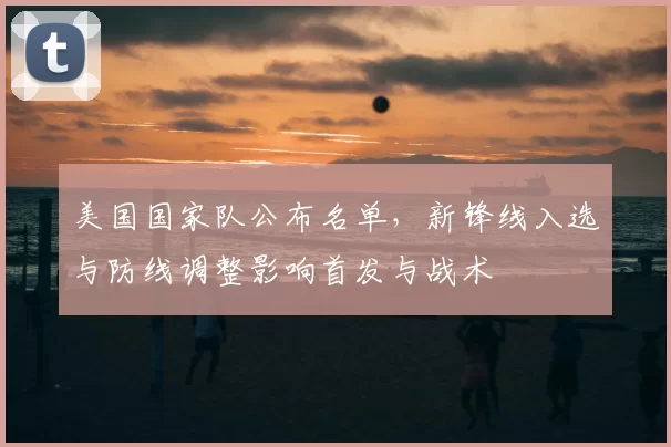 美国国家队公布名单，新锋线入选与防线调整影响首发与战术
