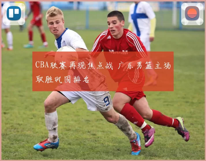 CBA联赛再现焦点战 广东男篮主场取胜巩固排名