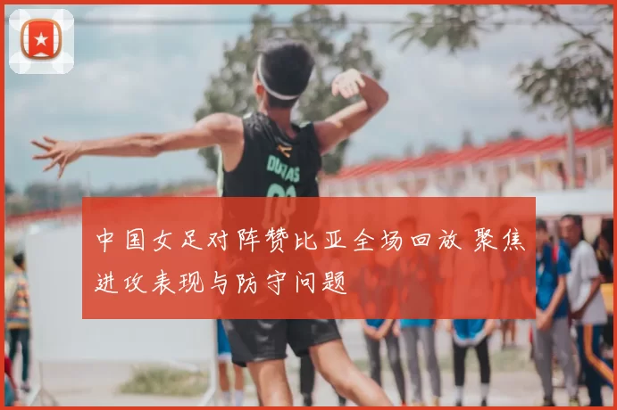 中国女足对阵赞比亚全场回放 聚焦进攻表现与防守问题