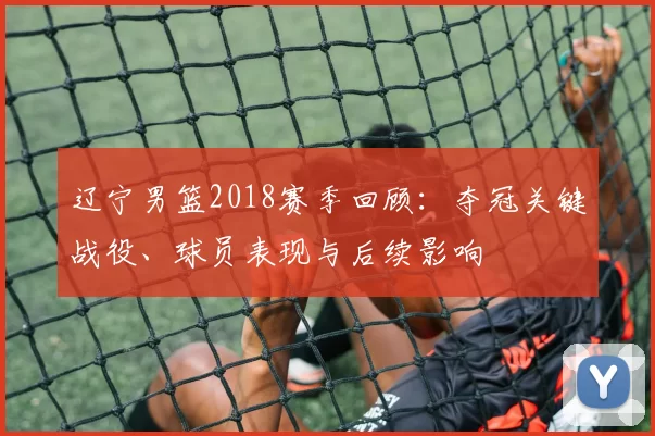 辽宁男篮2018赛季回顾：夺冠关键战役、球员表现与后续影响