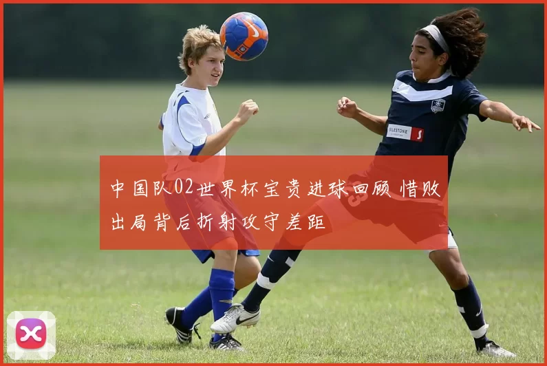 中国队02世界杯宝贵进球回顾 惜败出局背后折射攻守差距