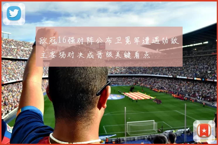 欧冠16强对阵公布卫冕军遭遇劲敌主客场对决成晋级关键看点