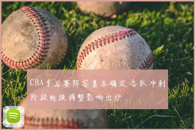 CBA季后赛阵容基本确定 各队冲刺阶段轮换调整影响出炉