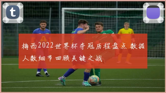 梅西2022世界杯夺冠历程盘点 数据人数细节回顾关键之战