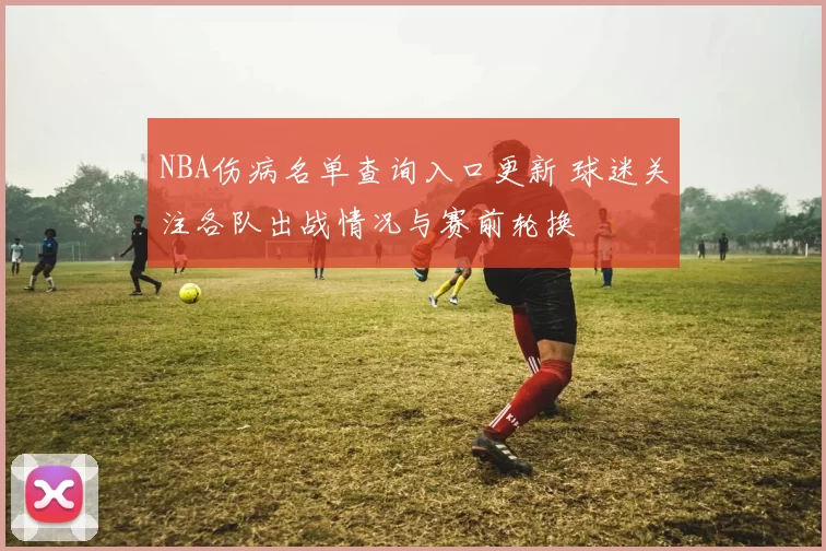 NBA伤病名单查询入口更新 球迷关注各队出战情况与赛前轮换