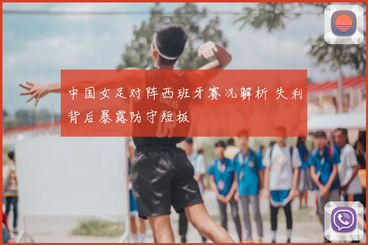 中国女足对阵西班牙赛况解析 失利背后暴露防守短板