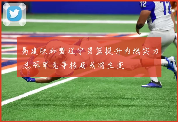 易建联加盟辽宁男篮提升内线实力 总冠军竞争格局或将生变