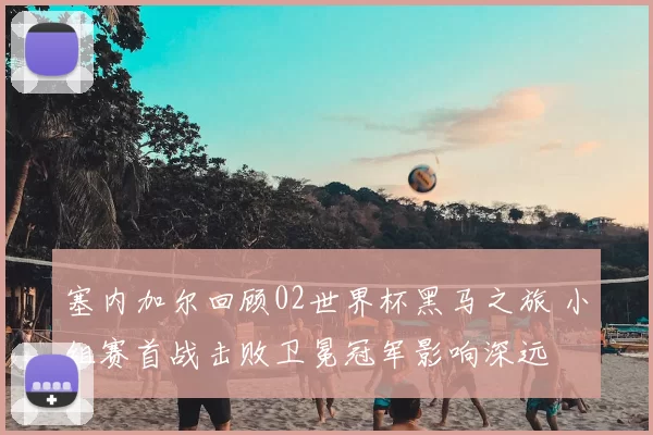 塞内加尔回顾02世界杯黑马之旅 小组赛首战击败卫冕冠军影响深远