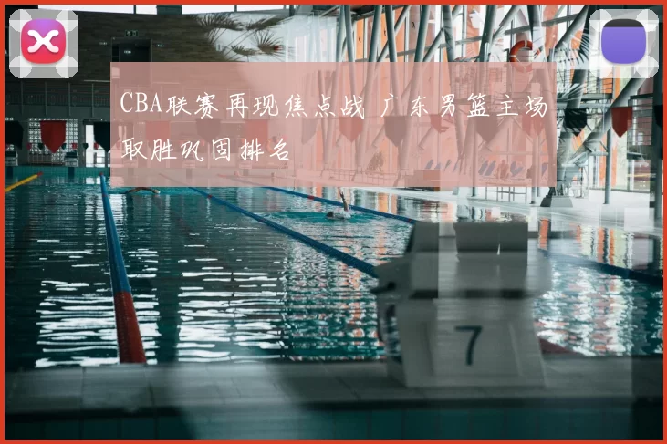 CBA联赛再现焦点战 广东男篮主场取胜巩固排名