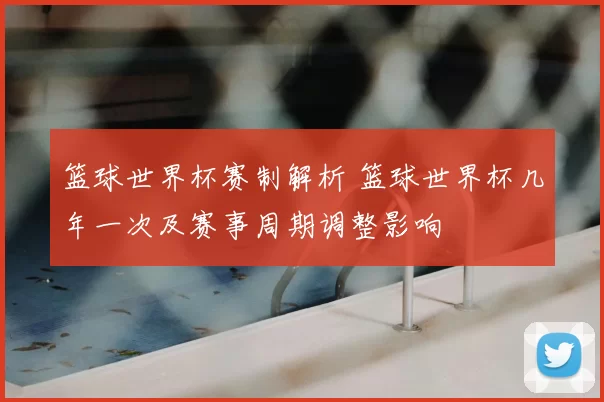 篮球世界杯赛制解析 篮球世界杯几年一次及赛事周期调整影响