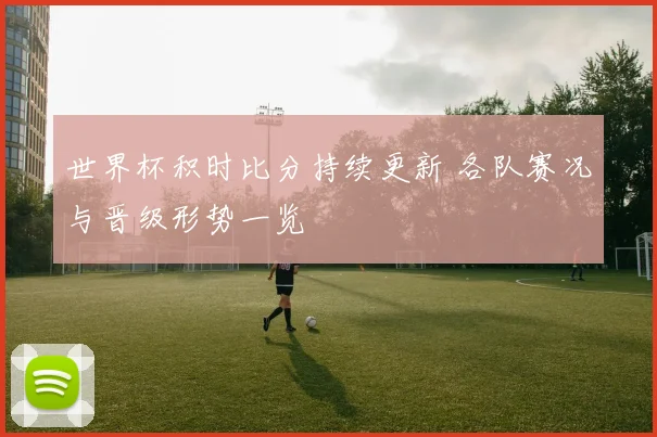 世界杯积时比分持续更新 各队赛况与晋级形势一览