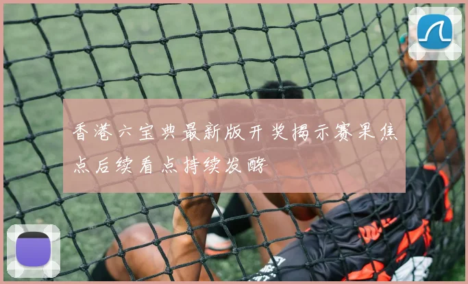 香港六宝典最新版开奖揭示赛果焦点后续看点持续发酵