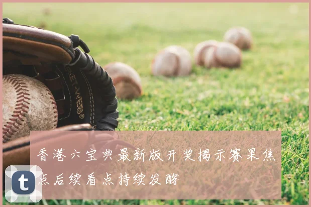 香港六宝典最新版开奖揭示赛果焦点后续看点持续发酵