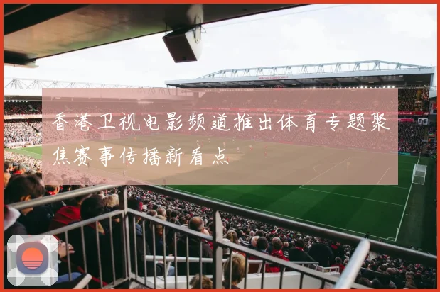 香港卫视电影频道推出体育专题聚焦赛事传播新看点
