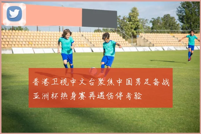 香港卫视中文台聚焦中国男足备战亚洲杯热身赛再遇伤停考验
